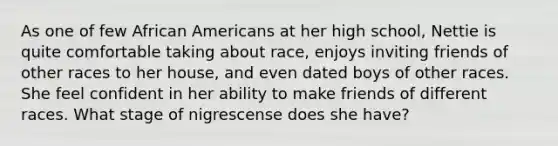 As one of few African Americans at her high school, Nettie is quite comfortable taking about race, enjoys inviting friends of other races to her house, and even dated boys of other races. She feel confident in her ability to make friends of different races. What stage of nigrescense does she have?