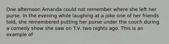 One afternoon Amanda could not remember where she left her purse. In the evening while laughing at a joke one of her friends told, she remembered putting her purse under the couch during a comedy show she saw on T.V. two nights ago. This is an example of