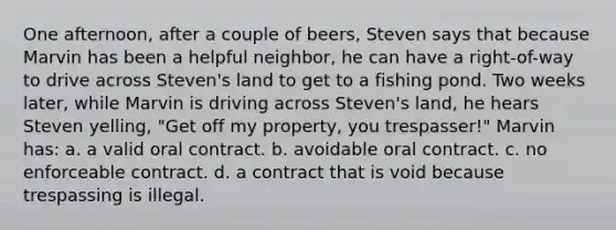 One afternoon, after a couple of beers, Steven says that because Marvin has been a helpful neighbor, he can have a right-of-way to drive across Steven's land to get to a fishing pond. Two weeks later, while Marvin is driving across Steven's land, he hears Steven yelling, "Get off my property, you trespasser!" Marvin has: a. a valid oral contract. b. avoidable oral contract. c. no enforceable contract. d. a contract that is void because trespassing is illegal.