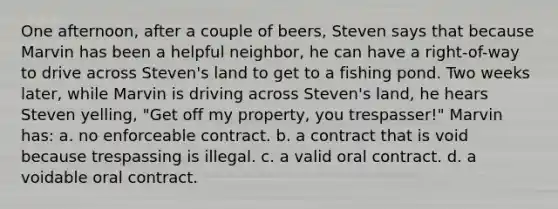 One afternoon, after a couple of beers, Steven says that because Marvin has been a helpful neighbor, he can have a right-of-way to drive across Steven's land to get to a fishing pond. Two weeks later, while Marvin is driving across Steven's land, he hears Steven yelling, "Get off my property, you trespasser!" Marvin has: a. no enforceable contract. b. a contract that is void because trespassing is illegal. c. a valid oral contract. d. a voidable oral contract.