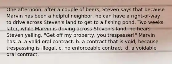 One afternoon, after a couple of beers, Steven says that because Marvin has been a helpful neighbor, he can have a right-of-way to drive across Steven's land to get to a fishing pond. Two weeks later, while Marvin is driving across Steven's land, he hears Steven yelling, "Get off my property, you trespasser!" Marvin has: a. a valid oral contract. b. a contract that is void, because trespassing is illegal. c. no enforceable contract. d. a voidable oral contract.