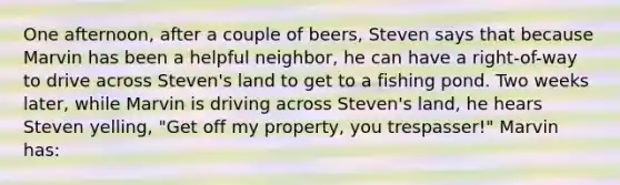 One afternoon, after a couple of beers, Steven says that because Marvin has been a helpful neighbor, he can have a right-of-way to drive across Steven's land to get to a fishing pond. Two weeks later, while Marvin is driving across Steven's land, he hears Steven yelling, "Get off my property, you trespasser!" Marvin has: