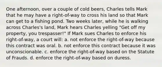 One afternoon, over a couple of cold beers, Charles tells Mark that he may have a right-of-way to cross his land so that Mark can get to a fishing pond. Two weeks later, while he is walking across Charles's land, Mark hears Charles yelling "Get off my property, you trespasser!" If Mark sues Charles to enforce his right-of-way, a court will: a. not enforce the right-of-way because this contract was oral. b. not enforce this contract because it was unconscionable. c. enforce the right-of-way based on the Statute of Frauds. d. enforce the right-of-way based on duress.