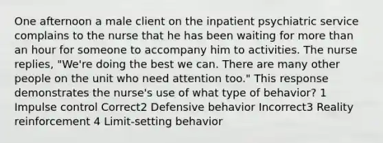 One afternoon a male client on the inpatient psychiatric service complains to the nurse that he has been waiting for more than an hour for someone to accompany him to activities. The nurse replies, "We're doing the best we can. There are many other people on the unit who need attention too." This response demonstrates the nurse's use of what type of behavior? 1 Impulse control Correct2 Defensive behavior Incorrect3 Reality reinforcement 4 Limit-setting behavior