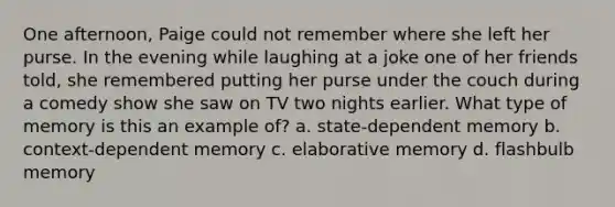 One afternoon, Paige could not remember where she left her purse. In the evening while laughing at a joke one of her friends told, she remembered putting her purse under the couch during a comedy show she saw on TV two nights earlier. What type of memory is this an example of? a. state-dependent memory b. context-dependent memory c. elaborative memory d. flashbulb memory