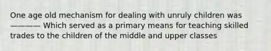 One age old mechanism for dealing with unruly children was ———— Which served as a primary means for teaching skilled trades to the children of the middle and upper classes