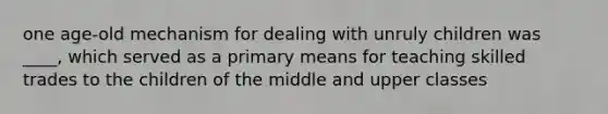 one age-old mechanism for dealing with unruly children was ____, which served as a primary means for teaching skilled trades to the children of the middle and upper classes