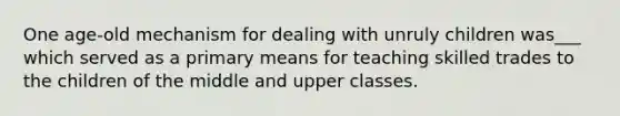 One age-old mechanism for dealing with unruly children was___ which served as a primary means for teaching skilled trades to the children of the middle and upper classes.