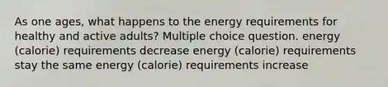 As one ages, what happens to the energy requirements for healthy and active adults? Multiple choice question. energy (calorie) requirements decrease energy (calorie) requirements stay the same energy (calorie) requirements increase