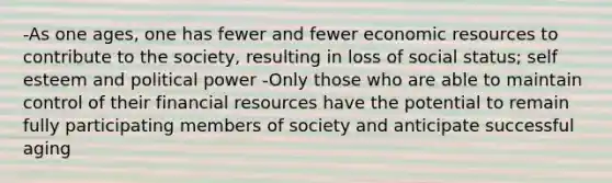 -As one ages, one has fewer and fewer economic resources to contribute to the society, resulting in loss of social status; self esteem and political power -Only those who are able to maintain control of their financial resources have the potential to remain fully participating members of society and anticipate successful aging