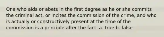 One who aids or abets in the first degree as he or she commits the criminal act, or incites the commission of the crime, and who is actually or constructively present at the time of the commission is a principle after the fact. a. true b. false