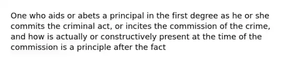 One who aids or abets a principal in the first degree as he or she commits the criminal act, or incites the commission of the crime, and how is actually or constructively present at the time of the commission is a principle after the fact