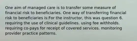 One aim of managed care is to transfer some measure of financial risk to beneficiaries. One way of transferring financial risk to beneficiaries is:For the instructor, this was question 6. requiring the use of clinical guidelines. using fee withholds. requiring co-pays for receipt of covered services. monitoring provider practice patterns.