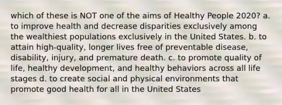 which of these is NOT one of the aims of Healthy People 2020? a. to improve health and decrease disparities exclusively among the wealthiest populations exclusively in the United States. b. to attain high-quality, longer lives free of preventable disease, disability, injury, and premature death. c. to promote quality of life, healthy development, and healthy behaviors across all life stages d. to create social and physical environments that promote good health for all in the United States