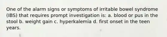 One of the alarm signs or symptoms of irritable bowel syndrome (IBS) that requires prompt investigation is: a. blood or pus in the stool b. weight gain c. hyperkalemia d. first onset in the teen years.