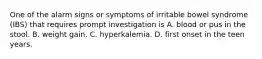 One of the alarm signs or symptoms of irritable bowel syndrome (IBS) that requires prompt investigation is A. blood or pus in the stool. B. weight gain. C. hyperkalemia. D. first onset in the teen years.