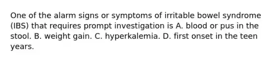 One of the alarm signs or symptoms of irritable bowel syndrome (IBS) that requires prompt investigation is A. blood or pus in the stool. B. weight gain. C. hyperkalemia. D. first onset in the teen years.