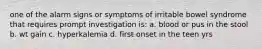 one of the alarm signs or symptoms of irritable bowel syndrome that requires prompt investigation is: a. blood or pus in the stool b. wt gain c. hyperkalemia d. first onset in the teen yrs