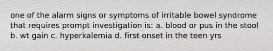 one of the alarm signs or symptoms of irritable bowel syndrome that requires prompt investigation is: a. blood or pus in the stool b. wt gain c. hyperkalemia d. first onset in the teen yrs