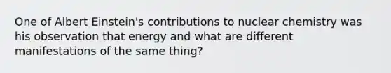 One of Albert Einstein's contributions to nuclear chemistry was his observation that energy and what are different manifestations of the same thing?