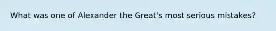 What was one of Alexander the Great's most serious mistakes?