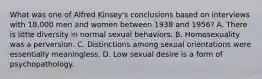 What was one of Alfred Kinsey's conclusions based on interviews with 18,000 men and women between 1938 and 1956? A. There is little diversity in normal sexual behaviors. B. Homosexuality was a perversion. C. Distinctions among sexual orientations were essentially meaningless. D. Low sexual desire is a form of psychopathology.