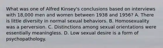 What was one of Alfred Kinsey's conclusions based on interviews with 18,000 men and women between 1938 and 1956? A. There is little diversity in normal sexual behaviors. B. Homosexuality was a perversion. C. Distinctions among sexual orientations were essentially meaningless. D. Low sexual desire is a form of psychopathology.