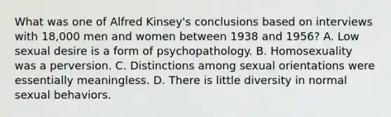 What was one of Alfred Kinsey's conclusions based on interviews with 18,000 men and women between 1938 and 1956? A. Low sexual desire is a form of psychopathology. B. Homosexuality was a perversion. C. Distinctions among sexual orientations were essentially meaningless. D. There is little diversity in normal sexual behaviors.