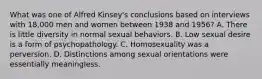 What was one of Alfred Kinsey's conclusions based on interviews with 18,000 men and women between 1938 and 1956? A. There is little diversity in normal sexual behaviors. B. Low sexual desire is a form of psychopathology. C. Homosexuality was a perversion. D. Distinctions among sexual orientations were essentially meaningless.