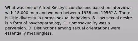 What was one of Alfred Kinsey's conclusions based on interviews with 18,000 men and women between 1938 and 1956? A. There is little diversity in normal sexual behaviors. B. Low sexual desire is a form of psychopathology. C. Homosexuality was a perversion. D. Distinctions among sexual orientations were essentially meaningless.