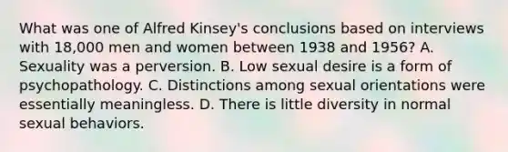 What was one of Alfred Kinsey's conclusions based on interviews with 18,000 men and women between 1938 and 1956? A. Sexuality was a perversion. B. Low sexual desire is a form of psychopathology. C. Distinctions among sexual orientations were essentially meaningless. D. There is little diversity in normal sexual behaviors.