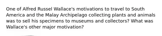 One of Alfred Russel Wallace's motivations to travel to South America and the Malay Archipelago collecting plants and animals was to sell his specimens to museums and collectors? What was Wallace's other major motivation?