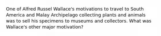 One of Alfred Russel Wallace's motivations to travel to South America and Malay Archipelago collecting plants and animals was to sell his specimens to museums and collectors. What was Wallace's other major motivation?