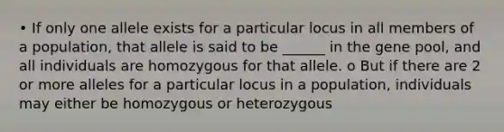 • If only one allele exists for a particular locus in all members of a population, that allele is said to be ______ in the gene pool, and all individuals are homozygous for that allele. o But if there are 2 or more alleles for a particular locus in a population, individuals may either be homozygous or heterozygous