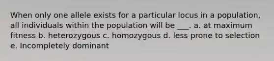 When only one allele exists for a particular locus in a population, all individuals within the population will be ___. a. at maximum fitness b. heterozygous c. homozygous d. less prone to selection e. Incompletely dominant