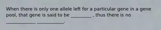 When there is only one allele left for a particular gene in a gene pool, that gene is said to be _________ , thus there is no _____________ ____________.