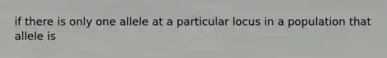 if there is only one allele at a particular locus in a population that allele is