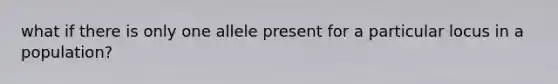 what if there is only one allele present for a particular locus in a population?