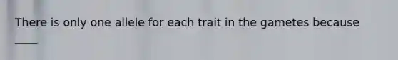 There is only one allele for each trait in the gametes because ____