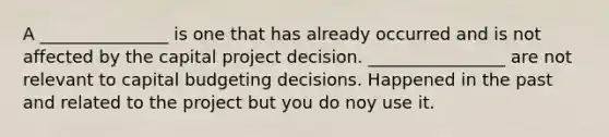 A _______________ is one that has already occurred and is not affected by the capital project decision. ________________ are not relevant to capital budgeting decisions. Happened in the past and related to the project but you do noy use it.