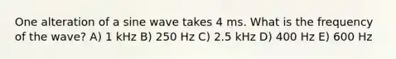 One alteration of a sine wave takes 4 ms. What is the frequency of the wave? A) 1 kHz B) 250 Hz C) 2.5 kHz D) 400 Hz E) 600 Hz