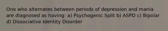 One who alternates between periods of depression and mania are diagnosed as having: a) Psychogenic Split b) ASPD c) Bipolar d) Dissociative Identity Disorder