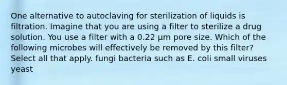 One alternative to autoclaving for sterilization of liquids is filtration. Imagine that you are using a filter to sterilize a drug solution. You use a filter with a 0.22 μm pore size. Which of the following microbes will effectively be removed by this filter? Select all that apply. fungi bacteria such as E. coli small viruses yeast