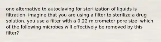 one alternative to autoclaving for sterilization of liquids is filtration. imagine that you are using a filter to sterilize a drug solution. you use a filter with a 0.22 micrometer pore size. which of the following microbes will effectively be removed by this filter?