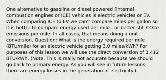 One alternative to gasoline or diesel powered (internal combustion engines or ICE) vehicles is electric vehicles or EV. When comparing ICE to EV we can't compare miles per gallon so it is better to compare energy used per mile - or better still CO2e emissions per mile. In all cases, that means doing a unit conversion. Question: What is the energy required per mile (BTU/mile) for an electric vehicle getting 3.0 miles/kWh? For purposes of this lesson we will use the direct conversion of 3,412 BTU/kWh. (Note: This is really not accurate because we should go back to primary energy. As you will see in future lessons, there are energy losses in the generation of electricity.)