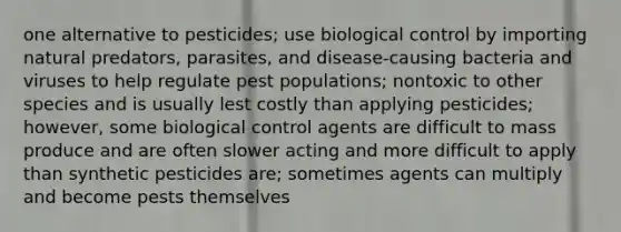 one alternative to pesticides; use biological control by importing natural predators, parasites, and disease-causing bacteria and viruses to help regulate pest populations; nontoxic to other species and is usually lest costly than applying pesticides; however, some biological control agents are difficult to mass produce and are often slower acting and more difficult to apply than synthetic pesticides are; sometimes agents can multiply and become pests themselves