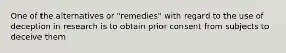 One of the alternatives or "remedies" with regard to the use of deception in research is to obtain prior consent from subjects to deceive them