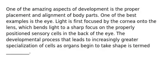 One of the amazing aspects of development is the proper placement and alignment of body parts. One of the best examples is the eye. Light is first focused by the cornea onto the lens, which bends light to a sharp focus on the properly positioned sensory cells in the back of the eye. The developmental process that leads to increasingly greater specialization of cells as organs begin to take shape is termed __________.