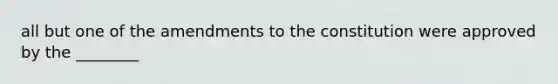 all but one of the amendments to the constitution were approved by the ________