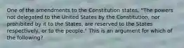 One of the amendments to the Constitution states, "The powers not delegated to the United States by the Constitution, nor prohibited by it to the States, are reserved to the States respectively, or to the people." This is an argument for which of the following?